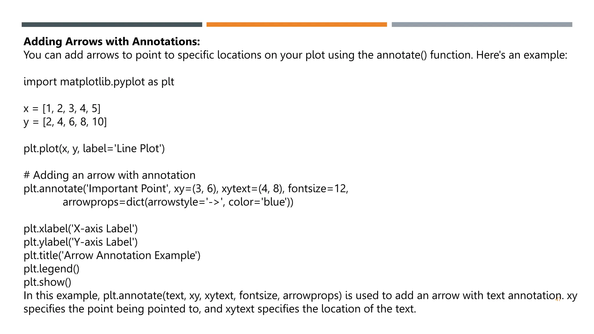 47
Adding Arrows with Annotations:
You can add arrows to point to specific locations on your plot using the annotate() function. Here's an example:
import matplotlib.pyplot as plt
x = [1, 2, 3, 4, 5]
y = [2, 4, 6, 8, 10]
plt.plot(x, y, label='Line Plot')
# Adding an arrow with annotation
plt.annotate('Important Point', xy=(3, 6), xytext=(4, 8), fontsize=12,
arrowprops=dict(arrowstyle='->', color='blue'))
plt.xlabel('X-axis Label')
plt.ylabel('Y-axis Label')
plt.title('Arrow Annotation Example')
plt.legend()
plt.show()
In this example, plt.annotate(text, xy, xytext, fontsize, arrowprops) is used to add an arrow with text annotation. xy
specifies the point being pointed to, and xytext specifies the location of the text.
 