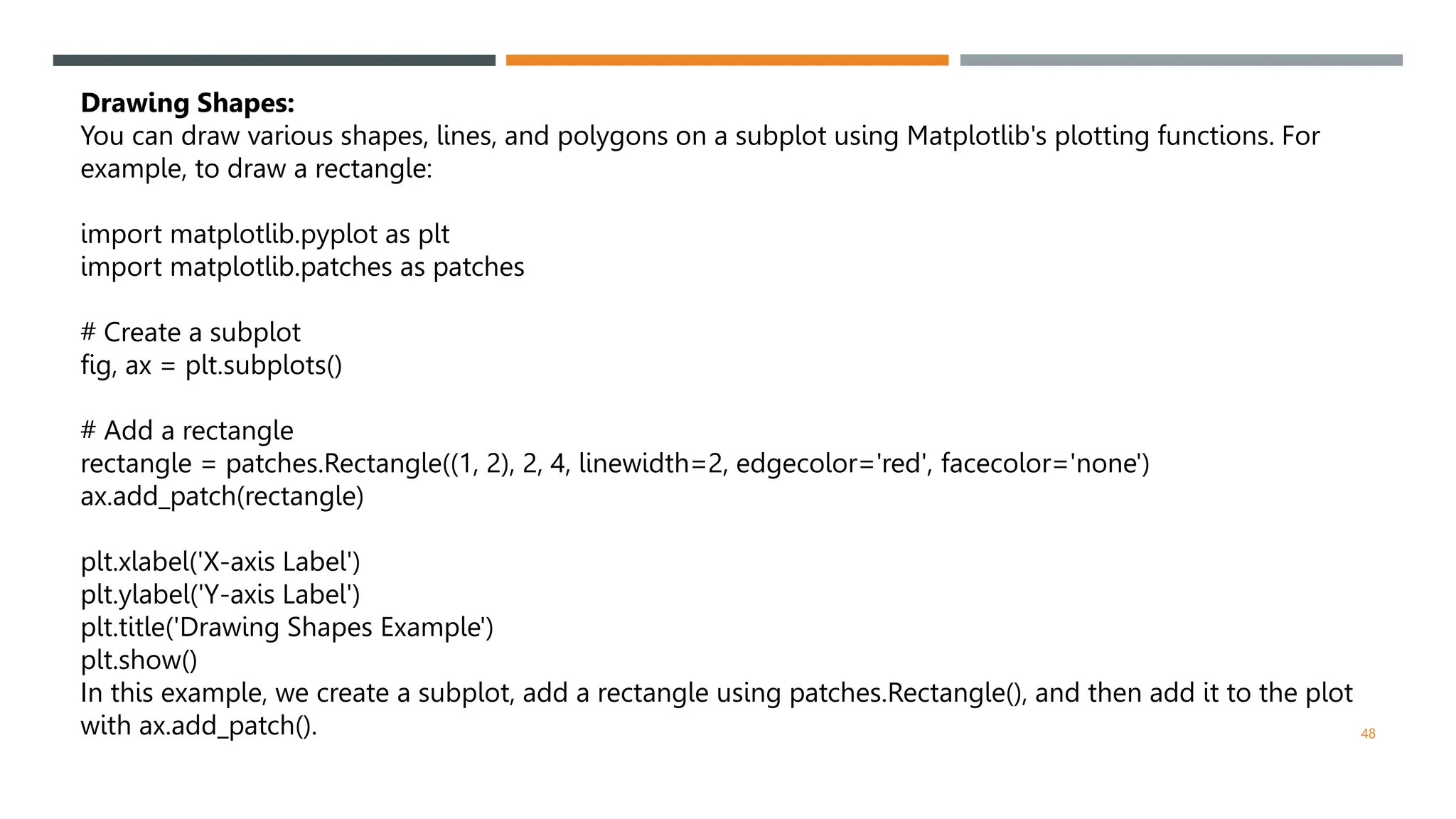 48
Drawing Shapes:
You can draw various shapes, lines, and polygons on a subplot using Matplotlib's plotting functions. For
example, to draw a rectangle:
import matplotlib.pyplot as plt
import matplotlib.patches as patches
# Create a subplot
fig, ax = plt.subplots()
# Add a rectangle
rectangle = patches.Rectangle((1, 2), 2, 4, linewidth=2, edgecolor='red', facecolor='none')
ax.add_patch(rectangle)
plt.xlabel('X-axis Label')
plt.ylabel('Y-axis Label')
plt.title('Drawing Shapes Example')
plt.show()
In this example, we create a subplot, add a rectangle using patches.Rectangle(), and then add it to the plot
with ax.add_patch().
 