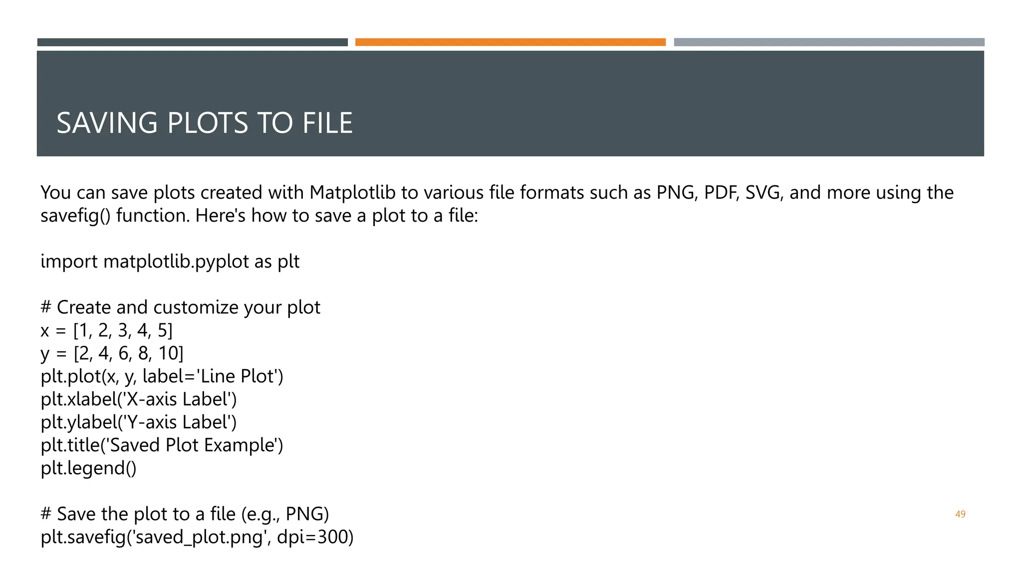 SAVING PLOTS TO FILE
49
You can save plots created with Matplotlib to various file formats such as PNG, PDF, SVG, and more using the
savefig() function. Here's how to save a plot to a file:
import matplotlib.pyplot as plt
# Create and customize your plot
x = [1, 2, 3, 4, 5]
y = [2, 4, 6, 8, 10]
plt.plot(x, y, label='Line Plot')
plt.xlabel('X-axis Label')
plt.ylabel('Y-axis Label')
plt.title('Saved Plot Example')
plt.legend()
# Save the plot to a file (e.g., PNG)
plt.savefig('saved_plot.png', dpi=300)
 