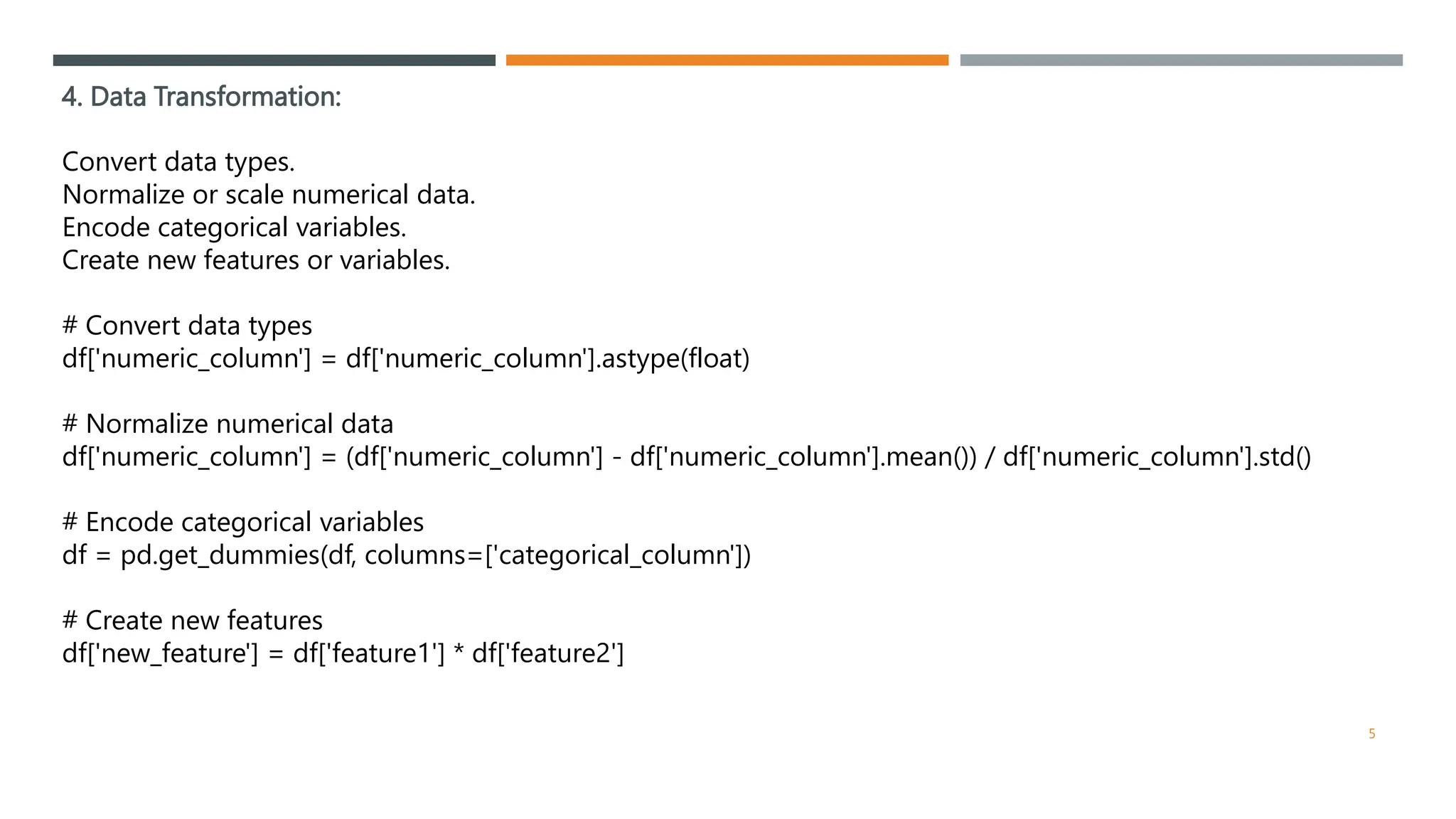 4. Data Transformation:
Convert data types.
Normalize or scale numerical data.
Encode categorical variables.
Create new features or variables.
# Convert data types
df['numeric_column'] = df['numeric_column'].astype(float)
# Normalize numerical data
df['numeric_column'] = (df['numeric_column'] - df['numeric_column'].mean()) / df['numeric_column'].std()
# Encode categorical variables
df = pd.get_dummies(df, columns=['categorical_column'])
# Create new features
df['new_feature'] = df['feature1'] * df['feature2']
5
 