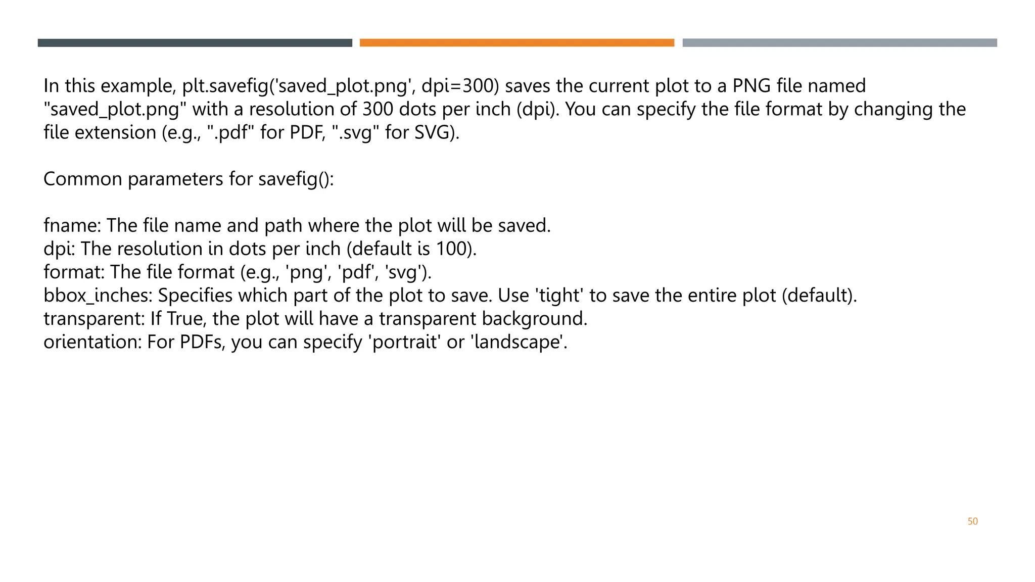 50
In this example, plt.savefig('saved_plot.png', dpi=300) saves the current plot to a PNG file named
"saved_plot.png" with a resolution of 300 dots per inch (dpi). You can specify the file format by changing the
file extension (e.g., ".pdf" for PDF, ".svg" for SVG).
Common parameters for savefig():
fname: The file name and path where the plot will be saved.
dpi: The resolution in dots per inch (default is 100).
format: The file format (e.g., 'png', 'pdf', 'svg').
bbox_inches: Specifies which part of the plot to save. Use 'tight' to save the entire plot (default).
transparent: If True, the plot will have a transparent background.
orientation: For PDFs, you can specify 'portrait' or 'landscape'.
 