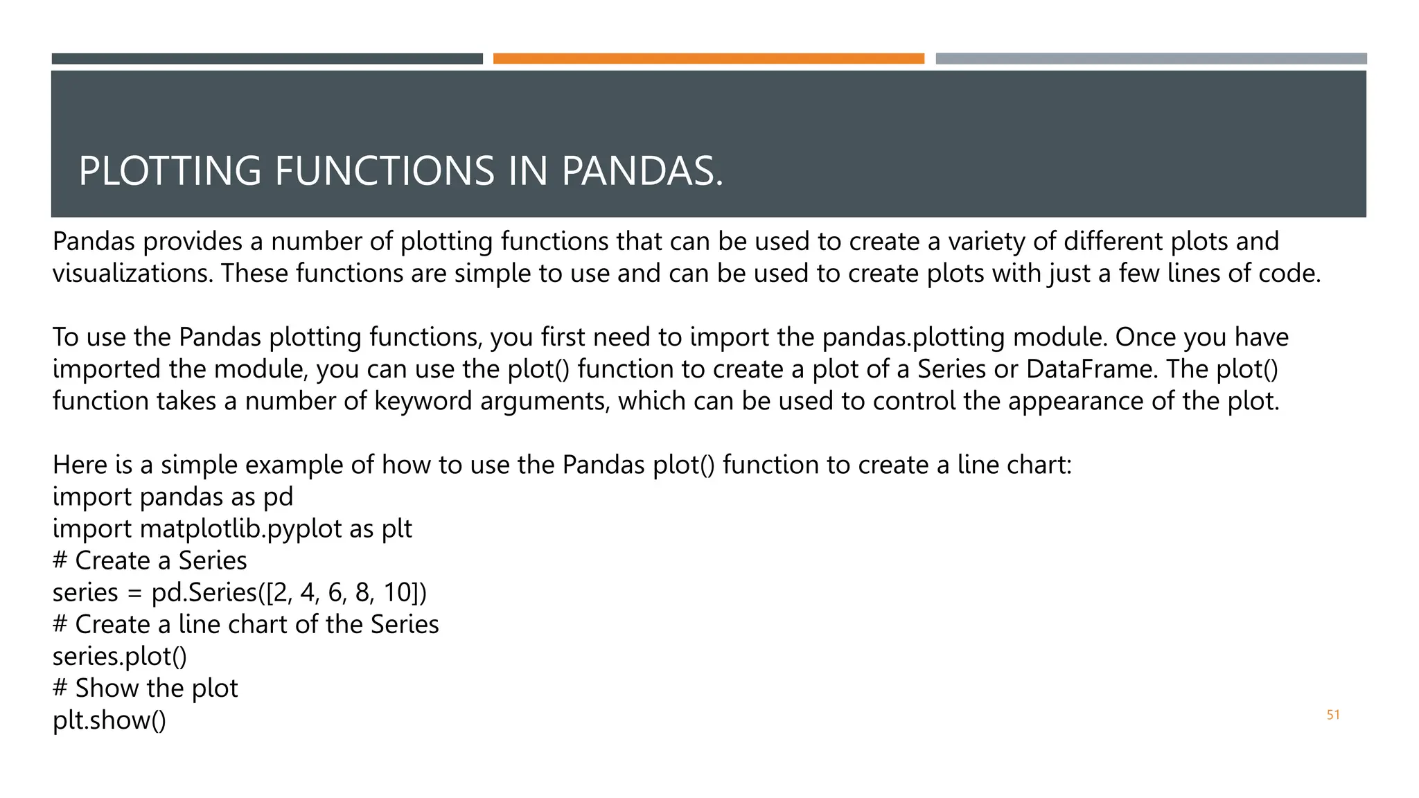 PLOTTING FUNCTIONS IN PANDAS.
51
Pandas provides a number of plotting functions that can be used to create a variety of different plots and
visualizations. These functions are simple to use and can be used to create plots with just a few lines of code.
To use the Pandas plotting functions, you first need to import the pandas.plotting module. Once you have
imported the module, you can use the plot() function to create a plot of a Series or DataFrame. The plot()
function takes a number of keyword arguments, which can be used to control the appearance of the plot.
Here is a simple example of how to use the Pandas plot() function to create a line chart:
import pandas as pd
import matplotlib.pyplot as plt
# Create a Series
series = pd.Series([2, 4, 6, 8, 10])
# Create a line chart of the Series
series.plot()
# Show the plot
plt.show()
 