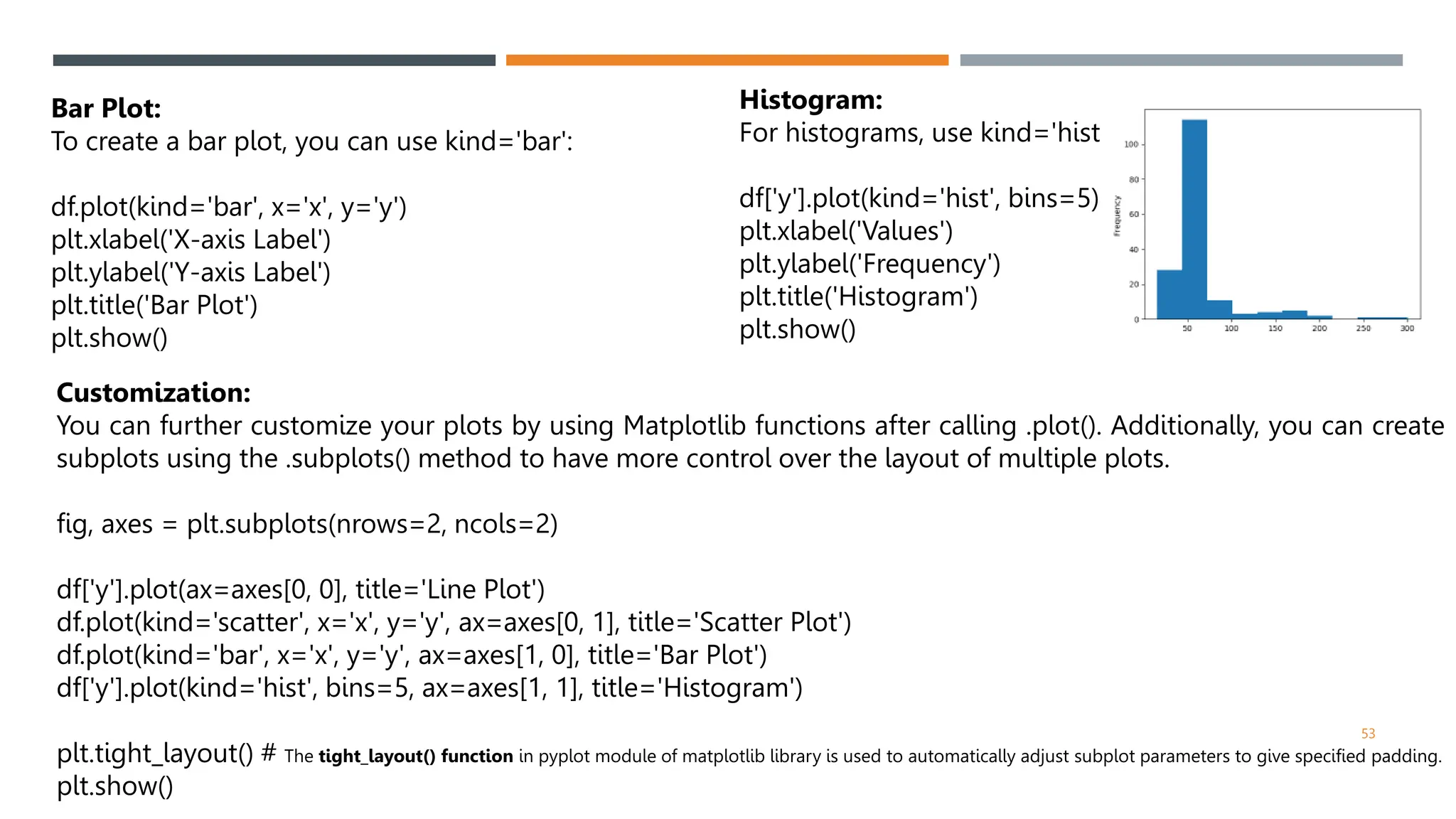 53
Bar Plot:
To create a bar plot, you can use kind='bar':
df.plot(kind='bar', x='x', y='y')
plt.xlabel('X-axis Label')
plt.ylabel('Y-axis Label')
plt.title('Bar Plot')
plt.show()
Histogram:
For histograms, use kind='hist':
df['y'].plot(kind='hist', bins=5)
plt.xlabel('Values')
plt.ylabel('Frequency')
plt.title('Histogram')
plt.show()
Customization:
You can further customize your plots by using Matplotlib functions after calling .plot(). Additionally, you can create
subplots using the .subplots() method to have more control over the layout of multiple plots.
fig, axes = plt.subplots(nrows=2, ncols=2)
df['y'].plot(ax=axes[0, 0], title='Line Plot')
df.plot(kind='scatter', x='x', y='y', ax=axes[0, 1], title='Scatter Plot')
df.plot(kind='bar', x='x', y='y', ax=axes[1, 0], title='Bar Plot')
df['y'].plot(kind='hist', bins=5, ax=axes[1, 1], title='Histogram')
plt.tight_layout() # The tight_layout() function in pyplot module of matplotlib library is used to automatically adjust subplot parameters to give specified padding.
plt.show()
 