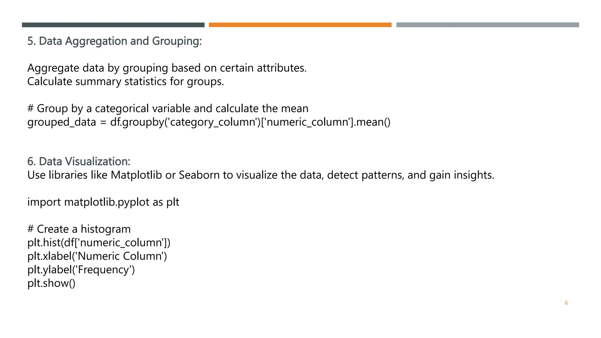 5. Data Aggregation and Grouping:
Aggregate data by grouping based on certain attributes.
Calculate summary statistics for groups.
# Group by a categorical variable and calculate the mean
grouped_data = df.groupby('category_column')['numeric_column'].mean()
6. Data Visualization:
Use libraries like Matplotlib or Seaborn to visualize the data, detect patterns, and gain insights.
import matplotlib.pyplot as plt
# Create a histogram
plt.hist(df['numeric_column'])
plt.xlabel('Numeric Column')
plt.ylabel('Frequency')
plt.show()
6
 