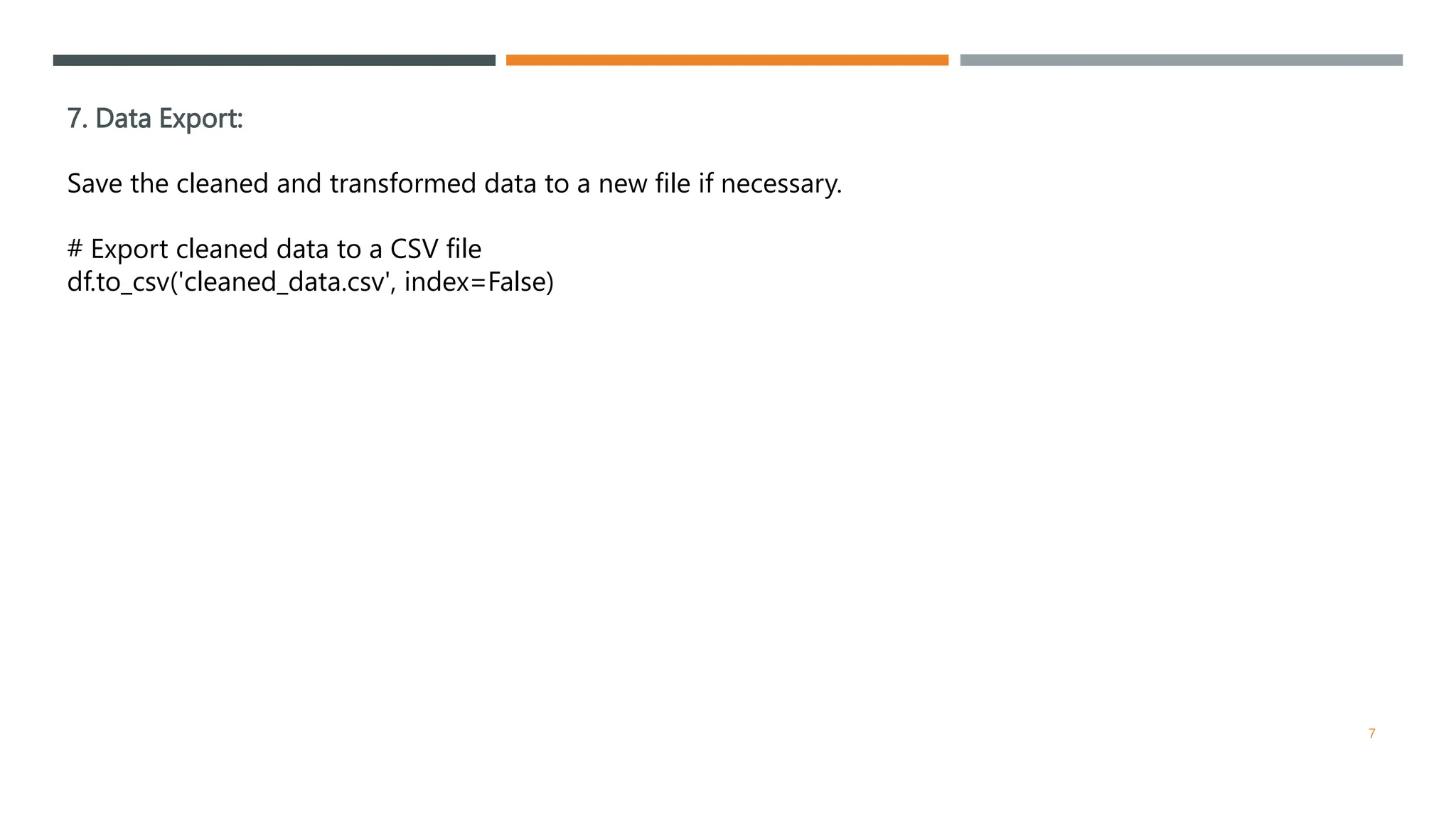 7. Data Export:
Save the cleaned and transformed data to a new file if necessary.
# Export cleaned data to a CSV file
df.to_csv('cleaned_data.csv', index=False)
7
 