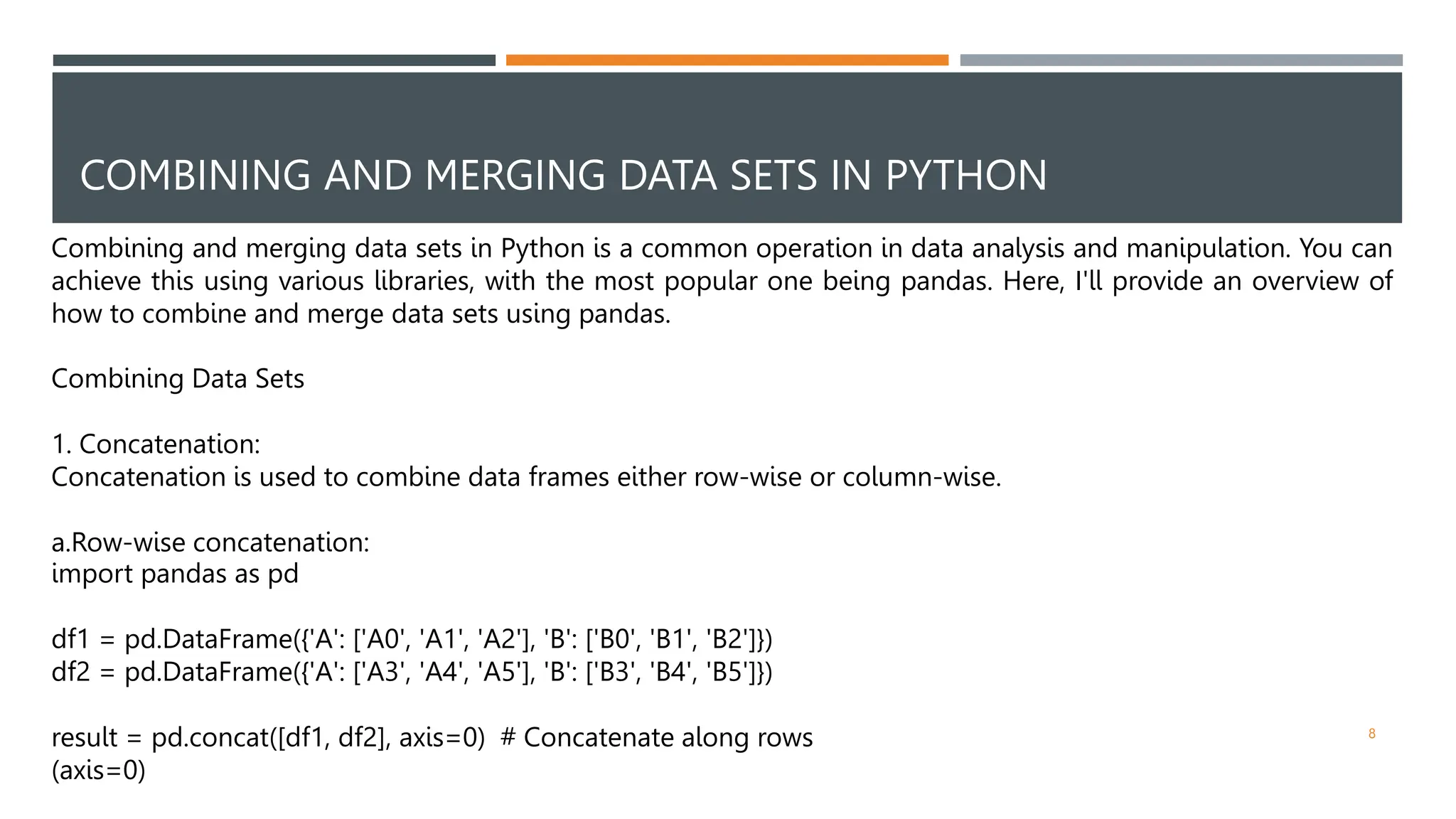 COMBINING AND MERGING DATA SETS IN PYTHON
Combining and merging data sets in Python is a common operation in data analysis and manipulation. You can
achieve this using various libraries, with the most popular one being pandas. Here, I'll provide an overview of
how to combine and merge data sets using pandas.
Combining Data Sets
1. Concatenation:
Concatenation is used to combine data frames either row-wise or column-wise.
a.Row-wise concatenation:
import pandas as pd
df1 = pd.DataFrame({'A': ['A0', 'A1', 'A2'], 'B': ['B0', 'B1', 'B2']})
df2 = pd.DataFrame({'A': ['A3', 'A4', 'A5'], 'B': ['B3', 'B4', 'B5']})
result = pd.concat([df1, df2], axis=0) # Concatenate along rows
(axis=0)
8
 