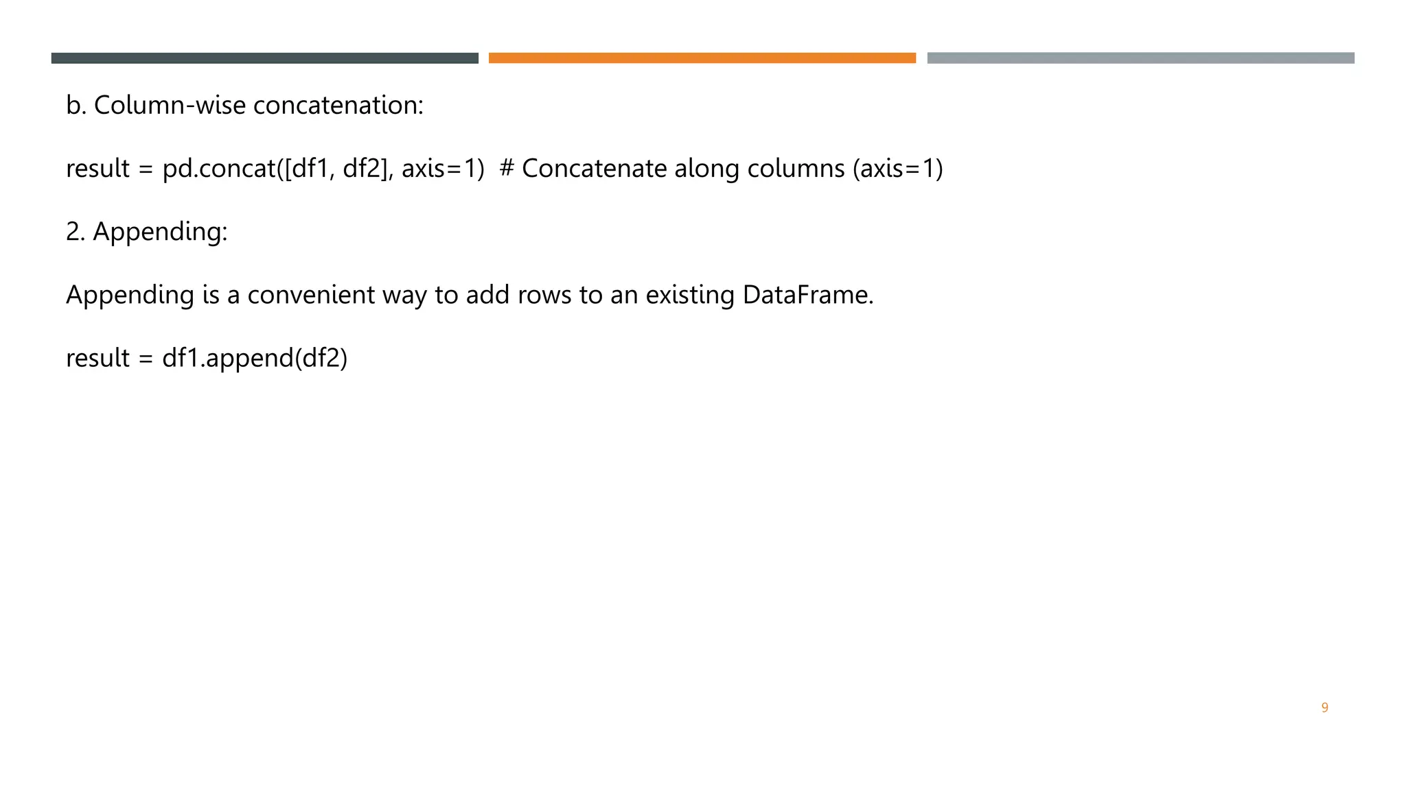 b. Column-wise concatenation:
result = pd.concat([df1, df2], axis=1) # Concatenate along columns (axis=1)
2. Appending:
Appending is a convenient way to add rows to an existing DataFrame.
result = df1.append(df2)
9
 