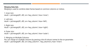 Merging Data Sets
Merging is used to combine data frames based on common columns or indices.
1. Inner Join:
result = pd.merge(df1, df2, on='key_column', how='inner’)
2. Left Join:
result = pd.merge(df1, df2, on='key_column', how='left’)
3. Right Join:
result = pd.merge(df1, df2, on='key_column', how='right’)
4. Outer Join:
result = pd.merge(df1, df2, on='key_column', how='outer’)
5. Merging on Multiple Columns:
You can merge on multiple columns by passing a list of column names to the on parameter.
result = pd.merge(df1, df2, on=['key_column1', 'key_column2'], how='inner')
12
 