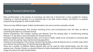 DATA TRANSFORMATION
Data transformation is the process of converting raw data into a format that is more suitable for analysis,
modeling, or machine learning. It is an essential step in any data science project, and Python is a popular
programming language for data transformation.
There are many different types of data transformation, but some common examples include:
Cleaning and preprocessing: This involves removing errors and inconsistencies from the data, as well as
converting the data to a consistent format.
Feature engineering: This involves creating new features from the existing data, or transforming existing
features in a way that is more informative for the task at hand.
Encoding categorical data: Categorical data, such as text or labels, needs to be converted to numerical data
before it can be used by many machine learning algorithms.
Scaling and normalization: This involves transforming the data so that all features are on a similar scale, which
can improve the performance of machine learning algorithms.
There are a number of different Python libraries that can be used for data transformation, but the most
popular one is Pandas. Pandas is a powerful library for data manipulation and analysis, and it provides a wide
range of functions for data transformation.
15
 
