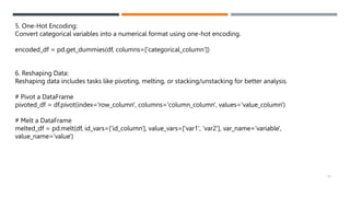 5. One-Hot Encoding:
Convert categorical variables into a numerical format using one-hot encoding.
encoded_df = pd.get_dummies(df, columns=['categorical_column’])
6. Reshaping Data:
Reshaping data includes tasks like pivoting, melting, or stacking/unstacking for better analysis.
# Pivot a DataFrame
pivoted_df = df.pivot(index='row_column', columns='column_column', values='value_column')
# Melt a DataFrame
melted_df = pd.melt(df, id_vars=['id_column'], value_vars=['var1', 'var2'], var_name='variable',
value_name='value')
19
 