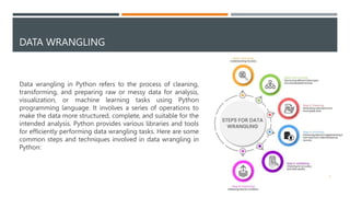 DATA WRANGLING
Data wrangling in Python refers to the process of cleaning,
transforming, and preparing raw or messy data for analysis,
visualization, or machine learning tasks using Python
programming language. It involves a series of operations to
make the data more structured, complete, and suitable for the
intended analysis. Python provides various libraries and tools
for efficiently performing data wrangling tasks. Here are some
common steps and techniques involved in data wrangling in
Python:
2
 