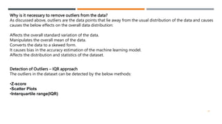 Why is it necessary to remove outliers from the data?
As discussed above, outliers are the data points that lie away from the usual distribution of the data and causes
causes the below effects on the overall data distribution:
Affects the overall standard variation of the data.
Manipulates the overall mean of the data.
Converts the data to a skewed form.
It causes bias in the accuracy estimation of the machine learning model.
Affects the distribution and statistics of the dataset.
Detection of Outliers – IQR approach
The outliers in the dataset can be detected by the below methods:
•Z-score
•Scatter Plots
•Interquartile range(IQR)
22
 