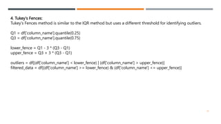 4. Tukey's Fences:
Tukey's Fences method is similar to the IQR method but uses a different threshold for identifying outliers.
Q1 = df['column_name'].quantile(0.25)
Q3 = df['column_name'].quantile(0.75)
lower_fence = Q1 - 3 * (Q3 - Q1)
upper_fence = Q3 + 3 * (Q3 - Q1)
outliers = df[(df['column_name'] < lower_fence) | (df['column_name'] > upper_fence)]
filtered_data = df[(df['column_name'] >= lower_fence) & (df['column_name'] <= upper_fence)]
25
 