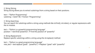 2. String Slicing:
String slicing allows you to extract substrings from a string based on their positions.
text = "Python Programming"
substring = text[7:18] # Extract "Programming"
3. String Searching:
You can search for substrings within a string using methods like str.find(), str.index(), or regular expressions with
the re module.
text = "Python is a powerful programming language"
position = text.find("powerful") # Find the position of "powerful"
4. String Replacement:
Replace specific substrings within a string using the str.replace() method.
text = "Python is a great programming language"
new_text = text.replace("great", "powerful") # Replace "great" with "powerful"
28
 