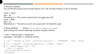 5. String Formatting:
You can format strings using f-strings (Python 3.6+), the .format() method, or the % operator.
name = "Alice"
age = 30
formatted_str = f"My name is {name} and I am {age} years old."
name = "Bob"
age = 25
formatted_str = "My name is {} and I am {} years old.".format(name, age)
6. String Splitting: str Syntax string.split(separator,max)
Split a string into a list of substrings using the str.split() method.
1. text = "Python,Java,C++,JavaScript"
languages = text.split(",") # Split by comma
2. str = “Python is cool” print(str.split()) : [‘Python’, ‘is’, ‘cool’
3. str = “abcabc” print(str.split(c)) :[‘abc’, ‘abc’]
4. f = open(“sample.txt”, “r”)
info = f.read()
print(info.splitlines())
f.close()
29
 
