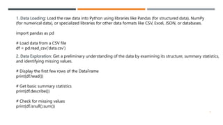 1. Data Loading: Load the raw data into Python using libraries like Pandas (for structured data), NumPy
(for numerical data), or specialized libraries for other data formats like CSV, Excel, JSON, or databases.
import pandas as pd
# Load data from a CSV file
df = pd.read_csv('data.csv')
2. Data Exploration: Get a preliminary understanding of the data by examining its structure, summary statistics,
and identifying missing values.
# Display the first few rows of the DataFrame
print(df.head())
# Get basic summary statistics
print(df.describe())
# Check for missing values
print(df.isnull().sum())
3
 