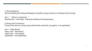 7. String Stripping:
Remove leading and trailing whitespace characters using str.strip() or str.lstrip() and str.rstrip().
text = " Python is awesome! "
cleaned_text = text.strip() # Remove leading and trailing spaces
8. String Case Conversion:
Convert the case of a string using methods like str.lower(), str.upper(), or str.capitalize().
text = "Hello World"
lower_case = text.lower()
upper_case = text.upper()
capitalized = text.capitalize()
30
 