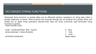 VECTORIZED STRING FUNCTIONS
Vectorized string functions in pandas allow you to efficiently perform operations on string data within a
pandas DataFrame or Series. These functions are accessed through the .str attribute of a pandas Series and
enable you to apply string operations element-wise. Here are some commonly used vectorized string
functions in pandas:
import pandas as pd
series = pd.Series(['Alice', 'Bob', 'Carol'])
series_lowercase = series.str.lower()
print(series_lowercase)
0 alice
1 bob
2 carol
dtype: object
32
 