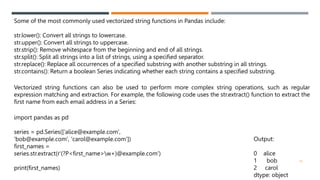 Some of the most commonly used vectorized string functions in Pandas include:
str.lower(): Convert all strings to lowercase.
str.upper(): Convert all strings to uppercase.
str.strip(): Remove whitespace from the beginning and end of all strings.
str.split(): Split all strings into a list of strings, using a specified separator.
str.replace(): Replace all occurrences of a specified substring with another substring in all strings.
str.contains(): Return a boolean Series indicating whether each string contains a specified substring.
Vectorized string functions can also be used to perform more complex string operations, such as regular
expression matching and extraction. For example, the following code uses the str.extract() function to extract the
first name from each email address in a Series:
import pandas as pd
series = pd.Series(['alice@example.com',
'bob@example.com', 'carol@example.com'])
first_names =
series.str.extract(r'(?P<first_name>w+)@example.com')
print(first_names)
Output:
0 alice
1 bob
2 carol
dtype: object
33
 