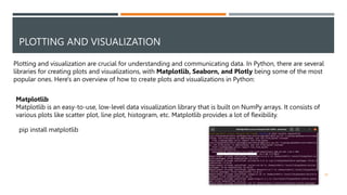 PLOTTING AND VISUALIZATION
Plotting and visualization are crucial for understanding and communicating data. In Python, there are several
libraries for creating plots and visualizations, with Matplotlib, Seaborn, and Plotly being some of the most
popular ones. Here's an overview of how to create plots and visualizations in Python:
Matplotlib
Matplotlib is an easy-to-use, low-level data visualization library that is built on NumPy arrays. It consists of
various plots like scatter plot, line plot, histogram, etc. Matplotlib provides a lot of flexibility.
pip install matplotlib
34
 