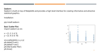 Seaborn:
Seaborn is built on top of Matplotlib and provides a high-level interface for creating informative and attractive
statistical graphics.
Installation:
pip install seaborn
Basic Scatter Plot:
import seaborn as sns
x = [1, 2, 3, 4, 5]
y = [2, 4, 6, 8, 10]
sns.scatterplot(x=x, y=y)
plt.xlabel('X-axis')
plt.ylabel('Y-axis')
plt.title('Scatter Plot')
plt.show() 36
 