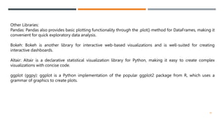 Other Libraries:
Pandas: Pandas also provides basic plotting functionality through the .plot() method for DataFrames, making it
convenient for quick exploratory data analysis.
Bokeh: Bokeh is another library for interactive web-based visualizations and is well-suited for creating
interactive dashboards.
Altair: Altair is a declarative statistical visualization library for Python, making it easy to create complex
visualizations with concise code.
ggplot (ggpy): ggplot is a Python implementation of the popular ggplot2 package from R, which uses a
grammar of graphics to create plots.
38
 