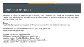 MATPLOTLIB API PRIMER
39
Matplotlib is a popular Python library for creating static, animated, and interactive visualizations. When
creating plots with Matplotlib, you can customize the appearance of your lines, markers, and line styles. Here's
a primer on how to do that:
Colors:
Matplotlib allows you to specify colors for lines, markers, and other plot elements in several ways:
Named Colors: You can use named colors like 'red', 'blue', 'green', etc.
import matplotlib.pyplot as plt
plt.plot(x, y, color='red', label='Red Line')
RGB Values: You can use RGB tuples to specify colors.
plt.plot(x, y, color=(0.1, 0.2, 0.3), label='Custom Color')
Hexadecimal Colors: You can also use hexadecimal color codes.
plt.plot(x, y, color='#FF5733', label='Hex Color')
 