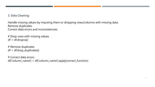 3. Data Cleaning:
Handle missing values by imputing them or dropping rows/columns with missing data.
Remove duplicates.
Correct data errors and inconsistencies.
# Drop rows with missing values
df = df.dropna()
# Remove duplicates
df = df.drop_duplicates()
# Correct data errors
df['column_name'] = df['column_name'].apply(correct_function)
4
 