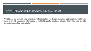 ANNOTATIONS AND DRAWING ON A SUBPLOT
45
Annotations and drawing on a subplot in Matplotlib allow you to add textual or graphical elements to your
plots to provide additional information or highlight specific points of interest. Here's how you can add
annotations and draw on a subplot:
 