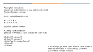 46
Adding Text Annotations:
You can add text annotations to your plot using the text()
function. Here's an example:
import matplotlib.pyplot as plt
x = [1, 2, 3, 4, 5]
y = [2, 4, 6, 8, 10]
plt.plot(x, y, label='Line Plot')
# Adding a text annotation
plt.text(3, 7, 'Annotation Here', fontsize=12, color='red')
plt.xlabel('X-axis Label')
plt.ylabel('Y-axis Label')
plt.title('Text Annotation Example')
plt.legend()
plt.show()
In this example, plt.text(x, y, text, fontsize, color) is used to
add a text annotation at coordinates (3, 7) with the
specified text, fontsize, and color.
 