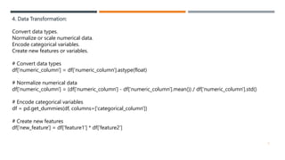 4. Data Transformation:
Convert data types.
Normalize or scale numerical data.
Encode categorical variables.
Create new features or variables.
# Convert data types
df['numeric_column'] = df['numeric_column'].astype(float)
# Normalize numerical data
df['numeric_column'] = (df['numeric_column'] - df['numeric_column'].mean()) / df['numeric_column'].std()
# Encode categorical variables
df = pd.get_dummies(df, columns=['categorical_column'])
# Create new features
df['new_feature'] = df['feature1'] * df['feature2']
5
 