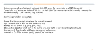 50
In this example, plt.savefig('saved_plot.png', dpi=300) saves the current plot to a PNG file named
"saved_plot.png" with a resolution of 300 dots per inch (dpi). You can specify the file format by changing the
file extension (e.g., ".pdf" for PDF, ".svg" for SVG).
Common parameters for savefig():
fname: The file name and path where the plot will be saved.
dpi: The resolution in dots per inch (default is 100).
format: The file format (e.g., 'png', 'pdf', 'svg').
bbox_inches: Specifies which part of the plot to save. Use 'tight' to save the entire plot (default).
transparent: If True, the plot will have a transparent background.
orientation: For PDFs, you can specify 'portrait' or 'landscape'.
 