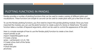 PLOTTING FUNCTIONS IN PANDAS.
51
Pandas provides a number of plotting functions that can be used to create a variety of different plots and
visualizations. These functions are simple to use and can be used to create plots with just a few lines of code.
To use the Pandas plotting functions, you first need to import the pandas.plotting module. Once you have
imported the module, you can use the plot() function to create a plot of a Series or DataFrame. The plot()
function takes a number of keyword arguments, which can be used to control the appearance of the plot.
Here is a simple example of how to use the Pandas plot() function to create a line chart:
import pandas as pd
import matplotlib.pyplot as plt
# Create a Series
series = pd.Series([2, 4, 6, 8, 10])
# Create a line chart of the Series
series.plot()
# Show the plot
plt.show()
 