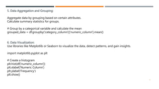 5. Data Aggregation and Grouping:
Aggregate data by grouping based on certain attributes.
Calculate summary statistics for groups.
# Group by a categorical variable and calculate the mean
grouped_data = df.groupby('category_column')['numeric_column'].mean()
6. Data Visualization:
Use libraries like Matplotlib or Seaborn to visualize the data, detect patterns, and gain insights.
import matplotlib.pyplot as plt
# Create a histogram
plt.hist(df['numeric_column'])
plt.xlabel('Numeric Column')
plt.ylabel('Frequency')
plt.show()
6
 