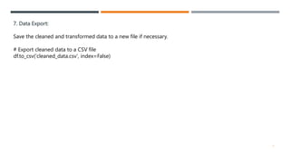 7. Data Export:
Save the cleaned and transformed data to a new file if necessary.
# Export cleaned data to a CSV file
df.to_csv('cleaned_data.csv', index=False)
7
 