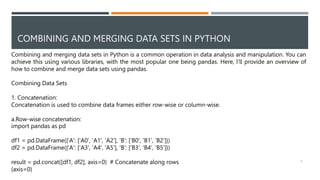 COMBINING AND MERGING DATA SETS IN PYTHON
Combining and merging data sets in Python is a common operation in data analysis and manipulation. You can
achieve this using various libraries, with the most popular one being pandas. Here, I'll provide an overview of
how to combine and merge data sets using pandas.
Combining Data Sets
1. Concatenation:
Concatenation is used to combine data frames either row-wise or column-wise.
a.Row-wise concatenation:
import pandas as pd
df1 = pd.DataFrame({'A': ['A0', 'A1', 'A2'], 'B': ['B0', 'B1', 'B2']})
df2 = pd.DataFrame({'A': ['A3', 'A4', 'A5'], 'B': ['B3', 'B4', 'B5']})
result = pd.concat([df1, df2], axis=0) # Concatenate along rows
(axis=0)
8
 