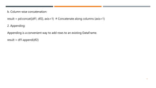 b. Column-wise concatenation:
result = pd.concat([df1, df2], axis=1) # Concatenate along columns (axis=1)
2. Appending:
Appending is a convenient way to add rows to an existing DataFrame.
result = df1.append(df2)
9
 