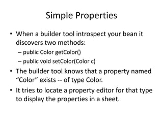 Simple Properties
• When a builder tool introspect your bean it
  discovers two methods:
  – public Color getColor()
  – public void setColor(Color c)
• The builder tool knows that a property named
  “Color” exists -- of type Color.
• It tries to locate a property editor for that type
  to display the properties in a sheet.
 