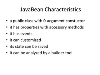 JavaBean Characteristics
•   a public class with 0-argument constuctor
•   it has properties with accessory methods
•   it has events
•   it can customized
•   its state can be saved
•   it can be analyzed by a builder tool
 