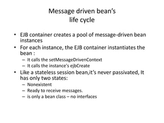 Message driven bean’s
                      life cycle
• EJB container creates a pool of message-driven bean
  instances
• For each instance, the EJB container instantiates the
  bean :
   – It calls the setMessageDrivenContext
   – It calls the instance's ejbCreate
• Like a stateless session bean,it’s never passivated, It
  has only two states:
   – Nonexistent
   – Ready to receive messages.
   – is only a bean class – no interfaces
 