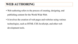 WEB AUTHORING
• Web authoring refers to the process of creating, designing, and
publishing content for the World Wide Web.
• It involves the creation of web pages and websites using various
technologies, such as HTML CSS JavaScript, and other web
development tools.
 