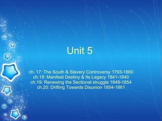 Unit 5  ch. 17: The South & Slavery Controversy 1793-1860 ch.18: Manifest Destiny & Its Legacy 1841-1840 ch.19: Renewing the Sectional struggle 1848-1854 ch.20: Drifting Towards Disunion 1854-1861 