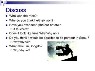 Discuss
 Who won the race?
 Why do you think he/they won?
 Have you ever seen parkour before?
 If so, where?
 Does it look like fun? Why/why not?
 Do you think it would be possible to do parkour in Seoul?
 Why/why not?
 What about in Songdo?
 Why/why not?
 