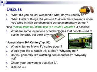 Discuss
1. What did you do last weekend? What do you usually do?
2. What kinds of things did you use to do on the weekends when
you were in high school/middle school/elementary school?
*use (never) used to / didn’t use to / would / wouldn’t if possible
3. What are some inventions or technologies that people used to
use in the past, but don’t any more?
“James May’s 20th Century” (p. 56)
1. What is James May’s TV series about?
2. Would you like to watch this series? Why/why not?
3. Do you generally like watching documentaries? Why/why
not?
4. Check your answers to question 3A
5. Discuss 3B
 