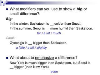 What modifiers can you use to show a big or
small difference?
Big:
In the winter, Saskatoon is __ colder than Seoul.
In the summer, Seoul is __ more humid than Saskatoon.
far / a lot / much
Small:
Gyeongju is __ bigger than Saskatoon.
a little / a bit / slightly
 What about to emphasize a difference?
New York is much bigger than Saskatoon, but Seoul is
__ bigger (than New York).
even
 