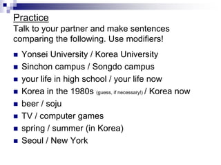 Practice
Talk to your partner and make sentences
comparing the following. Use modifiers!
 Yonsei University / Korea University
 Sinchon campus / Songdo campus
 your life in high school / your life now
 Korea in the 1980s (guess, if necessary!) / Korea now
 beer / soju
 TV / computer games
 spring / summer (in Korea)
 Seoul / New York
 