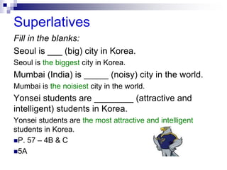 Superlatives
Fill in the blanks:
Seoul is ___ (big) city in Korea.
Seoul is the biggest city in Korea.
Mumbai (India) is _____ (noisy) city in the world.
Mumbai is the noisiest city in the world.
Yonsei students are ________ (attractive and
intelligent) students in Korea.
Yonsei students are the most attractive and intelligent
students in Korea.
P. 57 – 4B & C
5A
 