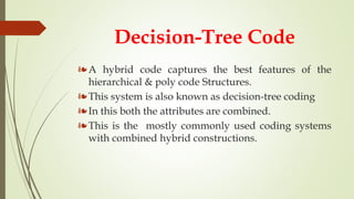 Decision-Tree Code
❧A hybrid code captures the best features of the
hierarchical & poly code Structures.
❧This system is also known as decision-tree coding
❧In this both the attributes are combined.
❧This is the mostly commonly used coding systems
with combined hybrid constructions.
 