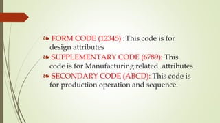 ❧ FORM CODE (12345) :This code is for
design attributes
❧ SUPPLEMENTARY CODE (6789): This
code is for Manufacturing related attributes
❧ SECONDARY CODE (ABCD): This code is
for production operation and sequence.
 