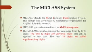 The MICLASS System
 MICLASS stands for Metal Institute Classification System.
This system was developed by Netherlands organization for
Applied Scientific research.
 MICLASS system is also referred as Multiclass system.
 The MICLASS classification number can range from 12 to 30
digits. The first 12 digits are universal codes that can be
applied to any part. The next 18 digits are called
supplementary digits.
 